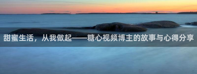 vlog糖心官方入口：甜蜜生活，从我做起——糖心视频博主的故事与心得分享